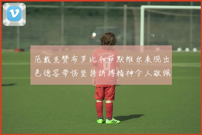 范戴克赞布罗比和萨默维尔表现出色德容带伤坚持拼搏精神令人敬佩