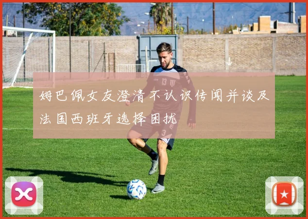 姆巴佩女友澄清不认识传闻并谈及法国西班牙选择困扰