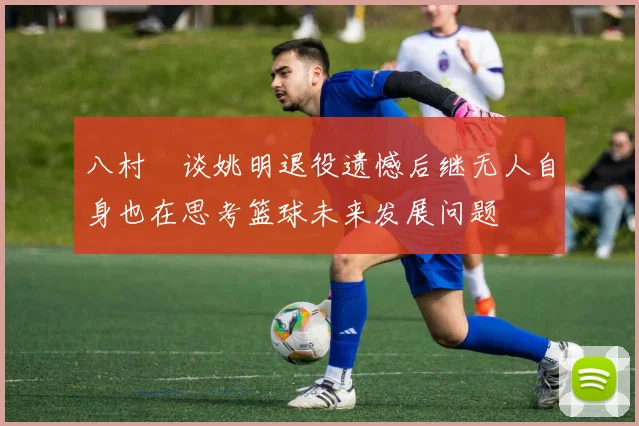 八村塁谈姚明退役遗憾后继无人自身也在思考篮球未来发展问题