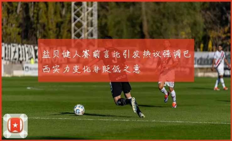 盐贝健人赛前言论引发热议强调巴西实力变化非贬低之意