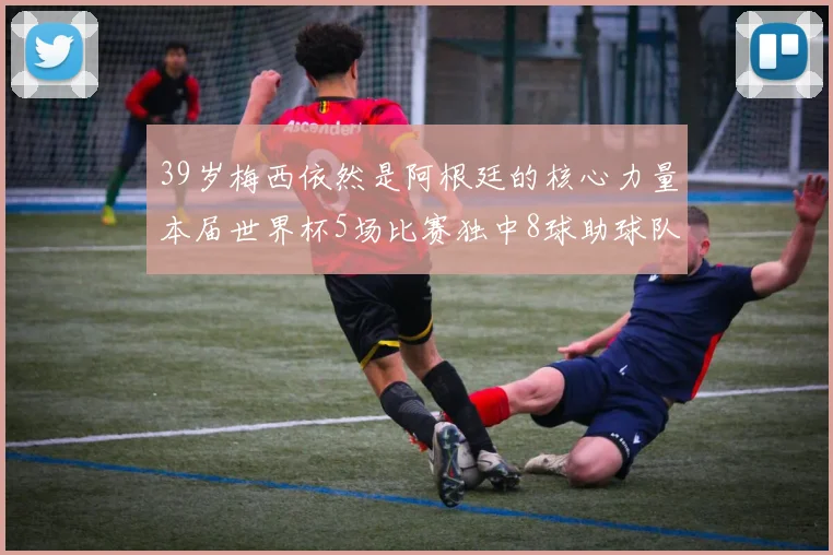 39岁梅西依然是阿根廷的核心力量本届世界杯5场比赛独中8球助球队狂轰14球