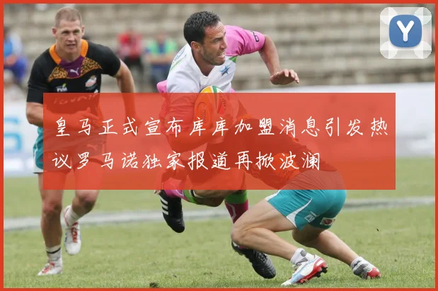 皇马正式宣布库库加盟消息引发热议罗马诺独家报道再掀波澜