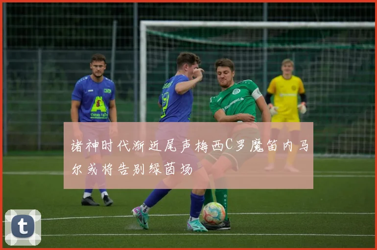 诸神时代渐近尾声梅西C罗魔笛内马尔或将告别绿茵场