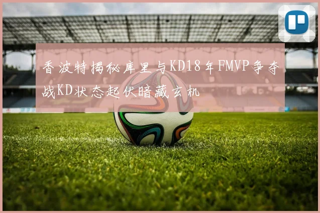 香波特揭秘库里与KD18年FMVP争夺战KD状态起伏暗藏玄机