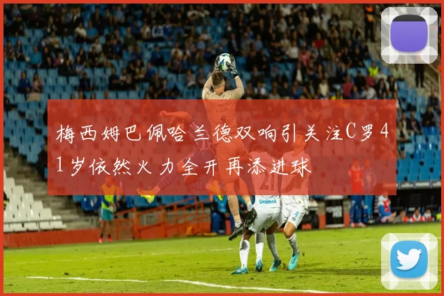 梅西姆巴佩哈兰德双响引关注C罗41岁依然火力全开再添进球